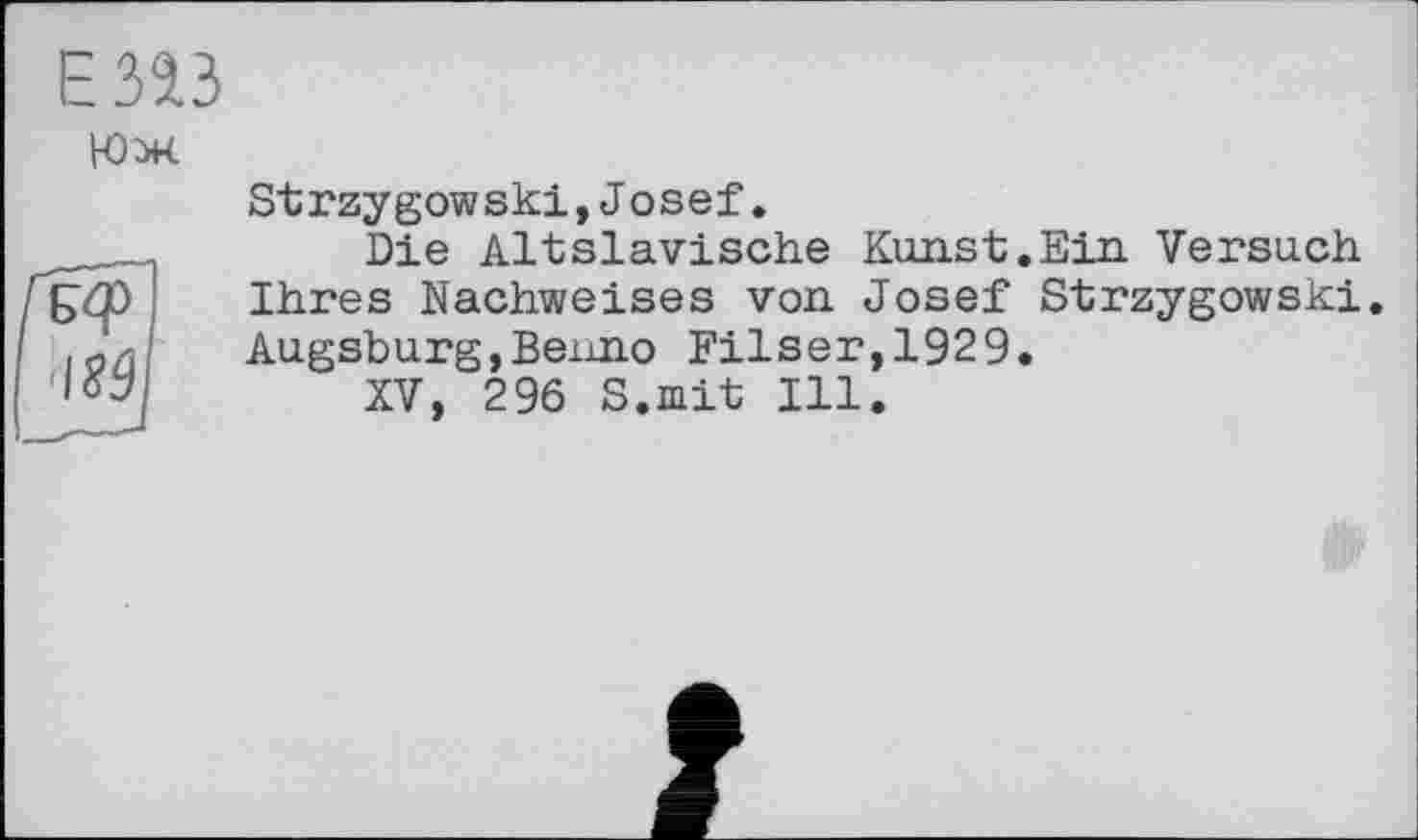 ﻿Езаз
Юж
IS9
Strzygowski,Josef.
Die Altslavische Kunst.Ein. Versuch Ihres Nachweises von Josef Strzygowski. Augsburg,Benno Filser,1929.
XV, 296 S.mit Ill.